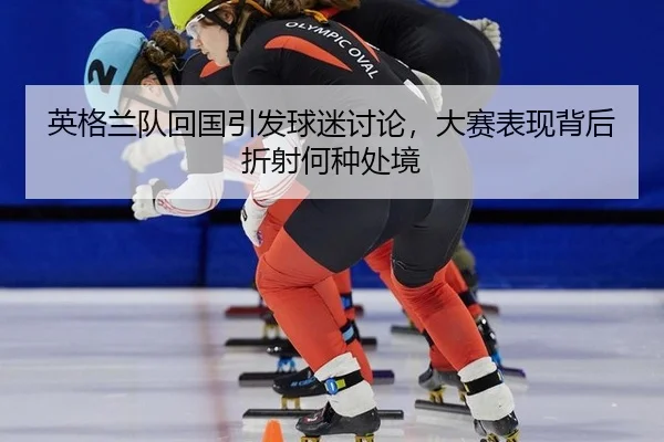 英格兰队回国引发球迷讨论，大赛表现背后折射何种处境